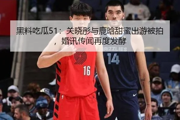 黑料吃瓜51：关晓彤与鹿晗甜蜜出游被拍，婚讯传闻再度发酵